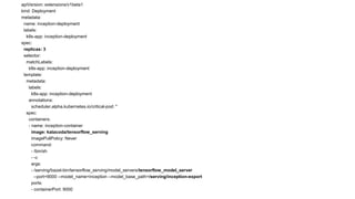 apiVersion: extensions/v1beta1
kind: Deployment
metadata:
name: inception-deployment
labels:
k8s-app: inception-deployment
spec:
replicas: 3
selector:
matchLabels:
k8s-app: inception-deployment
template:
metadata:
labels:
k8s-app: inception-deployment
annotations:
scheduler.alpha.kubernetes.io/critical-pod: ''
spec:
containers:
- name: inception-container
image: katacoda/tensorflow_serving
imagePullPolicy: Never
command:
- /bin/sh
- -c
args:
- /serving/bazel-bin/tensorflow_serving/model_servers/tensorflow_model_server
--port=9000 --model_name=inception --model_base_path=/serving/inception-export
ports:
- containerPort: 9000
 