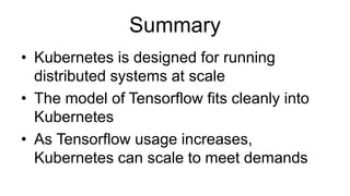 Summary
• Kubernetes is designed for running
distributed systems at scale
• The model of Tensorflow fits cleanly into
Kubernetes
• As Tensorflow usage increases,
Kubernetes can scale to meet demands
 