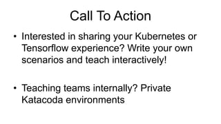 Call To Action
• Interested in sharing your Kubernetes or
Tensorflow experience? Write your own
scenarios and teach interactively!
• Teaching teams internally? Private
Katacoda environments
 