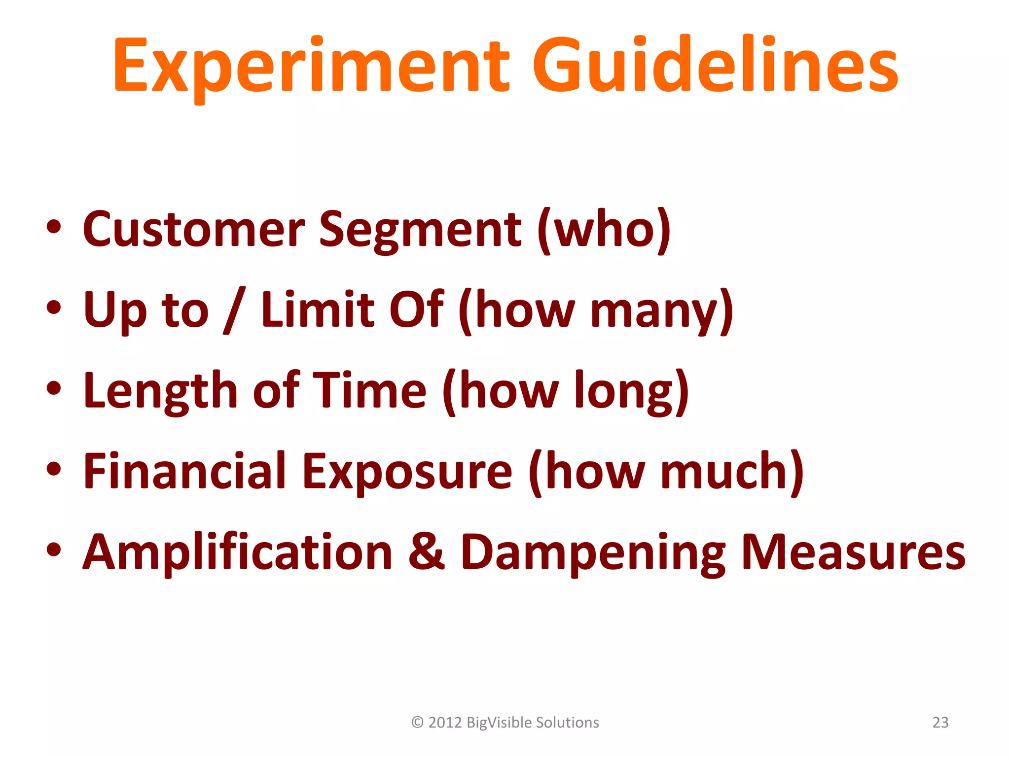 © 2012 BigVisible Solutions 23
Experiment Guidelines
• Customer Segment (who)
• Up to / Limit Of (how many)
• Length of Time (how long)
• Financial Exposure (how much)
• Amplification & Dampening Measures
 
