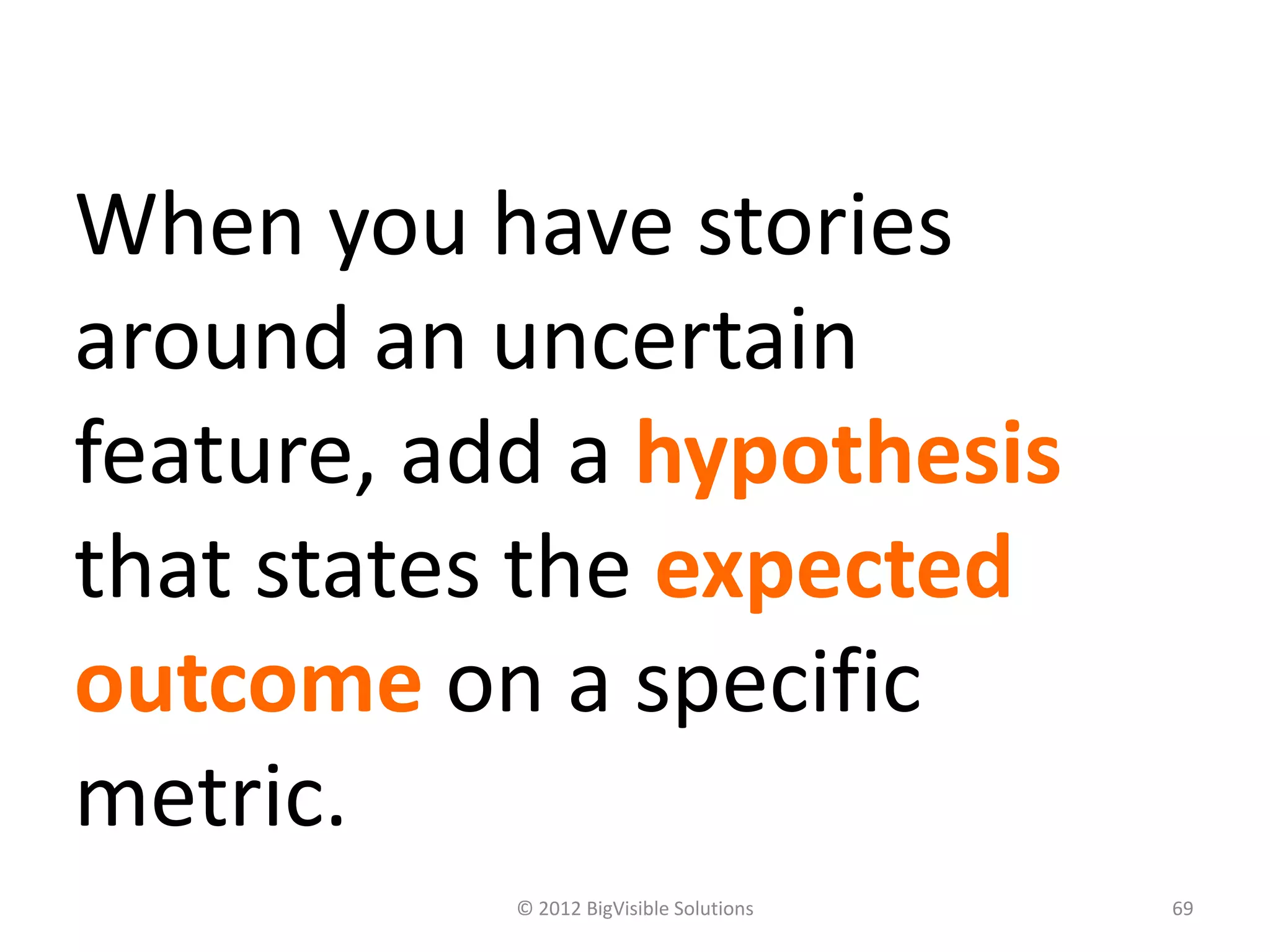 © 2012 BigVisible Solutions 69
When you have stories
around an uncertain
feature, add a hypothesis
that states the expected
outcome on a specific
metric.
 