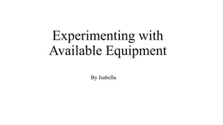 Experimenting with
Available Equipment
By Isabella
 