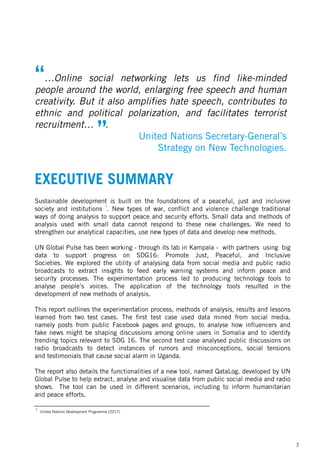 “…Online social networking lets us find like-minded
people around the world, enlarging free speech and human
creativity. But it also amplifies hate speech, contributes to
ethnic and political polarization, and facilitates terrorist
recruitment… .
United Nations Secretary-General’s
Strategy on New Technologies.
”
United Nations Development Programme (2017).
1
3
EXECUTIVE SUMMARY
Sustainable development is built on the foundations of a peaceful, just and inclusive
society and institutions
1
. New types of war, conflict and violence challenge traditional
ways of doing analysis to support peace and security efforts. Small data and methods of
analysis used with small data cannot respond to these new challenges. We need to
strengthen our analytical capacities, use new types of data and develop new methods.
UN Global Pulse has been working - through its lab in Kampala - with partners using big
data to support progress on SDG16: Promote Just, Peaceful, and Inclusive
Societies. We explored the utility of analysing data from social media and public radio
broadcasts to extract insights to feed early warning systems and inform peace and
security processes. The experimentation process led to producing technology tools to
analyse people’s voices. The application of the technology tools resulted in the
development of new methods of analysis.
This report outlines the experimentation process, methods of analysis, results and lessons
learned from two test cases. The first test case used data mined from social media,
namely posts from public Facebook pages and groups, to analyse how influencers and
fake news might be shaping discussions among online users in Somalia and to identify
trending topics relevant to SDG 16. The second test case analysed public discussions on
radio broadcasts to detect instances of rumors and misconceptions, social tensions
and testimonials that cause social alarm in Uganda.
The report also details the functionalities of a new tool, named QataLog, developed by UN
Global Pulse to help extract, analyse and visualise data from public social media and radio
shows. The tool can be used in different scenarios, including to inform humanitarian
and peace efforts.
 