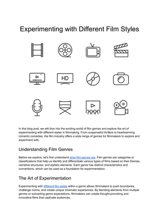 Experimenting with Different Film Styles
In this blog post, we will dive into the exciting world of film genres and explore the art of
experimenting with different styles in filmmaking. From suspenseful thrillers to heartwarming
romantic comedies, the film industry offers a wide range of genres for filmmakers to explore and
experiment with.
Understanding Film Genres
Before we explore, let's first understand what film genres are. Film genres are categories or
classifications that help us identify and differentiate various types of films based on their themes,
narrative structures, and stylistic elements. Each genre has distinct characteristics and
conventions, which can be used as a foundation for experimentation.
The Art of Experimentation
Experimenting with different film styles within a genre allows filmmakers to push boundaries,
challenge norms, and create unique cinematic experiences. By blending elements from multiple
genres or subverting genre expectations, filmmakers can create thought-provoking and
innovative films that captivate audiences.
 