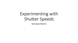 Experimenting with
Shutter Speeds
By George Roberts
 