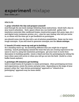 experiment mixtape
liner notes. pt. 1


what to do

1. prep: schedule the day and prepare yourself
read through the six-track mixtape following these instructions. block half a day on
your team’s schedules. find a space where you can build stuff. gather low-
resolution materials (like cardboard boxes, construction paper, foil, pens, tape, etc.)
and digital tools (computer, printer, etc.). plan for user testing: who will you invite
in, or where will the team go, to get feedback on prototypes.
you should come into the day with a set of solution possibilities. these can be very
rough concepts. if you still need to generate concepts, see the ideate mixtape.

2. launch (15 min): warm-up and get to building
do a standing warm-up. do something different than you might do at typical
meeting. launch prototyping: remind the team that you are creating experiences for
users to react to, using low-resolution prototypes. get your team to move from
discussion to building quickly. create a fixed end time for prototyping by telling the
team when users will arrive or when you will go out into the field. (build in a time
buffer break anyhow.)

3. prototype (90 minutes): get building
work in small teams (2-4 people) to create prototypes. when prototyping services
and experiences, create the scene and play roles. depending on the stage of your
project, either the “user-driven prototyping” approach or “wizard-of-oz
prototyping” approach may be more useful.


continued >>




                                                                     d.
 