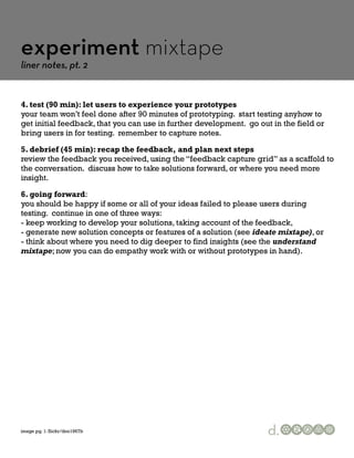 experiment mixtape
liner notes, pt. 2


4. test (90 min): let users to experience your prototypes
your team won’t feel done after 90 minutes of prototyping. start testing anyhow to
get initial feedback, that you can use in further development. go out in the field or
bring users in for testing. remember to capture notes.

5. debrief (45 min): recap the feedback, and plan next steps
review the feedback you received, using the “feedback capture grid” as a scaffold to
the conversation. discuss how to take solutions forward, or where you need more
insight.

6. going forward:
you should be happy if some or all of your ideas failed to please users during
testing. continue in one of three ways:
- keep working to develop your solutions, taking account of the feedback,
- generate new solution concepts or features of a solution (see ideate mixtape), or
- think about where you need to dig deeper to find insights (see the understand
mixtape; now you can do empathy work with or without prototypes in hand).




image pg. 1: flickr/dno1967b                                         d.
 
