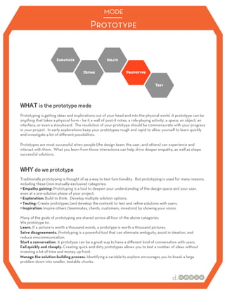 MODE

                                            Prototype




Prototyping is getting ideas and explorations out of your head and into the physical world. A prototype can be
anything that takes a physical form – be it a wall of post-it notes, a role-playing activity, a space, an object, an
interface, or even a storyboard. The resolution of your prototype should be commensurate with your progress
in your project. In early explorations keep your prototypes rough and rapid to allow yourself to learn quickly
and investigate a lot of diﬀerent possibilities.

Prototypes are most successful when people (the design team, the user, and others) can experience and
interact with them. What you learn from those interactions can help drive deeper empathy, as well as shape
successful solutions.




Traditionally prototyping is thought of as a way to test functionality. But prototyping is used for many reasons,
including these (non-mutually-exclusive) categories:
•  Empathy gaining: Prototyping is a tool to deepen your understanding of the design space and your user,
even at a pre-solution phase of your project.
•  Exploration: Build to think. Develop multiple solution options.
•  Testing: Create prototypes (and develop the context) to test and reﬁne solutions with users.
•  Inspiration: Inspire others (teammates, clients, customers, investors) by showing your vision.

Many of the goals of prototyping are shared across all four of the above categories.
We prototype to:
Learn. If a picture is worth a thousand words, a prototype is worth a thousand pictures.
Solve disagreements. Prototyping is a powerful tool that can eliminate ambiguity, assist in ideation, and
reduce miscommunication.
Start a conversation. A prototype can be a great way to have a diﬀerent kind of conversation with users.
Fail quickly and cheaply. Creating quick and dirty prototypes allows you to test a number of ideas without
investing a lot of time and money up front.
Manage the solution-building process. Identifying a variable to explore encourages you to break a large
problem down into smaller, testable chunks.
 