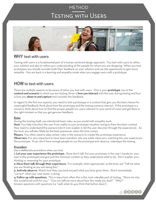 METHOD
                                Testing with Users




Testing with users is a fundamental part of a human-centered design approach. You test with users to reﬁne
your solution and also to reﬁne your understanding of the people for whom you are designing. When you test
prototypes you should consider both their feedback on your solution and use the opportunity to gain more
empathy. You are back in a learning and empathy mode when you engage users with a prototype.




There are multiple aspects to be aware of when you test with users. One is your prototype, two is the
context and scenario in which you are testing, three is how you interact with the user during testing and four
is how you observe and capture and consider the feedback.
In regard to the ﬁrst two aspects, you need to test a prototype in a context that give you the best chance for
meaningful feedback; think about how the prototype and the testing scenario interact. If the prototype is a
scenario, think about how to ﬁnd the proper people (i.e. users relevant to your point-of-view) and get them in
the right mindset so that you get genuine feedback.
Roles
During the testing itself, use intentional team roles, as you would with empathy work:
Host: You help transition the user from reality to your prototype situation and give them the basic context
they need to understand the scenario (don’t over-explain it, let the user discover through the experience). As
the host, you will also likely be the lead questioner when the time comes.
Players: You often need to play certain roles in the scenario to create the prototype experience.
Observers: It is very important to have team members who are solely observers, watching the user experience
the prototype. If you don’t have enough people to run the prototype and observe, videotape the testing.

Procedure
Use a deliberate procedure when you test.
1. Let your user experience the prototype. Show don’t tell. Put your prototype in the user’s hands (or your
user in the prototype) and give just the minimum context so they understand what to do. Don’t explain your
thinking or reasoning for your prototype.
2. Have them talk through their experience. For example, when appropriate, as the host, ask “Tell me what
you are thinking as you are doing this.”
3. Actively observe. Watch how they use (and misuse!) what you have given them. Don’t immediately
“correct” what your user tester is doing.
4. Follow up with questions. This is important; often this is the most valuable part of testing. “Show me why
this would [not] work for you.” “Can you tell me more about how this made you feel?” “Why?”
Answer questions with questions (i.e “well, what do you think that button does”).
 
