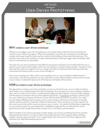 METHOD

                         User-Driven Prototyping




                           -
Whenever you engage a user with a prototype, you are trying to better understand him and perhaps his
reaction to your solution-in-progress. Often with prototypes, we ask the user to experience something we
created, and we gain insight by observing their reaction and by talking to them about the experience. The
intention with a user-driven prototype is to gain understanding by watching the user create something, rather
than try something that you developed.

The value of a user-driven prototype is that diﬀerent assumptions and desires are revealed when the user is
asked to create aspects of the design, rather than just evaluate or experience the prototype. The goal is not to
take what they made and integrate it into your design, but rather to understand their thinking and perhaps
reveal needs and features that you may not have thought of.

User-driven prototypes are often useful in early empathy work, as a way to facilitate a diﬀerent kind of
conversation. User-driven prototypes are also useful after you have determined the context and form-factor
of your solution, to help think about some of the features and details of that solution.


                                -
The approach to creating a user-driven prototype is to set up a format for your users to create something
which leads to your understanding of how they are thinking. As an example, if you were creating a website to
allow users to create custom t-shirts, a traditional early-stage prototype might be a mock-up of the webpage
with the features and buttons that you think might be appropriate. A user-driven prototype could be to give
your user a blank piece of paper and ask her to draw what she thinks the features should be. You might
provide a light scaﬀolding to get her going, such as a piece of paper with boxes in the layout of a possible
website, and then ask her to create the content for those boxes. Of course, there is an entire spectrum of
how much you provide and how much you ask your user to create. You need to ﬁnd the balance, depending
on your project progress, for a prototype that is scaﬀolded enough that the user feels that she can be
generative, but open enough that you learn outside of your own biases and assumptions.

Other examples of user-driven prototypes include: asking a user to draw something (“draw how you think
about going to the doctor”), to make an object with simple materials (“make a bag for diapers and baby
supplies, using this paper and tape”), or to compile things (“tear out pictures from these magazines that
represent your ideal mall shopping experience”).

 photo: ﬂickr/ivt-ntnu
 