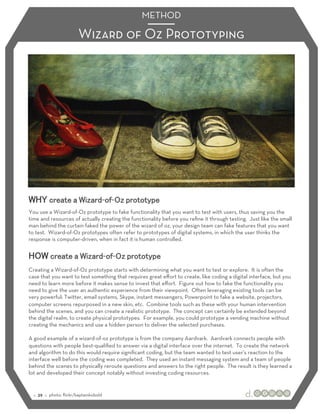 METHOD

                        Wizard of Oz Prototyping




                                    - -
You use a Wizard-of-Oz prototype to fake functionality that you want to test with users, thus saving you the
time and resources of actually creating the functionality before you reﬁne it through testing. Just like the small
man behind the curtain faked the power of the wizard of oz, your design team can fake features that you want
to test. Wizard-of-Oz prototypes often refer to prototypes of digital systems, in which the user thinks the
response is computer-driven, when in fact it is human controlled.


                                        - -
Creating a Wizard-of-Oz prototype starts with determining what you want to test or explore. It is often the
case that you want to test something that requires great eﬀort to create, like coding a digital interface, but you
need to learn more before it makes sense to invest that eﬀort. Figure out how to fake the functionality you
need to give the user an authentic experience from their viewpoint. Often leveraging existing tools can be
very powerful: Twitter, email systems, Skype, instant messengers, Powerpoint to fake a website, projectors,
computer screens repurposed in a new skin, etc. Combine tools such as these with your human intervention
behind the scenes, and you can create a realistic prototype. The concept can certainly be extended beyond
the digital realm, to create physical prototypes. For example, you could prototype a vending machine without
creating the mechanics and use a hidden person to deliver the selected purchases.

A good example of a wizard-of-oz prototype is from the company Aardvark. Aardvark connects people with
questions with people best-qualiﬁed to answer via a digital interface over the internet. To create the network
and algorithm to do this would require signiﬁcant coding, but the team wanted to test user’s reaction to the
interface well before the coding was completed. They used an instant messaging system and a team of people
behind the scenes to physically reroute questions and answers to the right people. The result is they learned a
lot and developed their concept notably without investing coding resources.


  :: 39 :: photo: ﬂickr/kaptainkobold
 