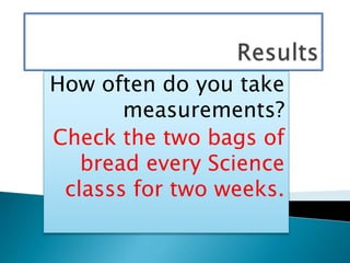 How often do you take
measurements?
Check the two bags of
bread every Science
classs for two weeks.
 
