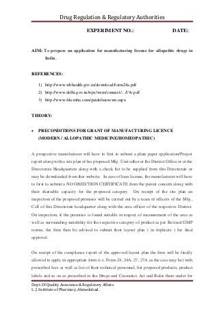 Drug Regulation & Regulatory Authorities
Dept. Of Quality Assurance & Regulatory Affairs
L. J. Institute of Pharmacy, Ahmedabad.
EXPERIMENT NO.: DATE:
AIM: To prepare an application for manufacturing license for allopathic drugs in
India.
REFERENCES:
1) http://www.wbhealth.gov.in/download/form24a.pdf
2) http://www.delhi.gov.in/wps/wcm/connect/.../19c.pdf
3) http://www.fda-mha.com/guidelinesown.aspx
THEORY:
 PRECONDITIONS FOR GRANT OF MANUFACTURING LICENCE
(MODERN / ALLOPATHIC MEDICINE/HOMEOPATHIC)
A prospective manufacturer will have to first to submit a plain paper application/Project
report along with a site plan of his proposed Mfg. Unit either at the District Office or at the
Directorate Headquarters along with a check list to be supplied from this Directorate or
may be downloaded from this website. In case of loan license, the manufacturer will have
to first to submit a NO OBJECTION CERTIFICATE from the parent concern along with
their shareable capacity for the proposed category. On receipt of the site plan an
inspection of the proposed premises will be carried out by a team of officers of the Mfg.,
Cell of this Directorate headquarter along with the area officer of the respective District.
On inspection, if the premises is found suitable in respect of measurement of the area as
well as surrounding suitability for the respective category of product as per Revised GMP
norms, the firm then be advised to submit their layout plan ( in triplicate ) for final
approval.
On receipt of the compliance report of the approved layout plan the firm will be finally
allowed to apply in appropriate form (i.e. Form-24, 24A, 27, 27A as the case may be) with
prescribed fees as well as list of their technical personnel, list proposed products, product
labels and so on as prescribed in the Drugs and Cosmetics Act and Rules there under for
 