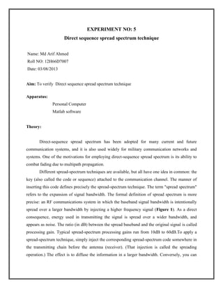 EXPERIMENT NO: 5
Direct sequence spread spectrum technique
Name: Md Arif Ahmed
Roll NO: 12H66D7007
Date: 03/08/2013

Aim: To verify Direct sequence spread spectrum technique
Apparatus:
Personal Computer
Matlab software

Theory:

Direct-sequence spread spectrum has been adopted for many current and future
communication systems, and it is also used widely for military communication networks and
systems. One of the motivations for employing direct-sequence spread spectrum is its ability to
combat fading due to multipath propagation.
Different spread-spectrum techniques are available, but all have one idea in common: the
key (also called the code or sequence) attached to the communication channel. The manner of
inserting this code defines precisely the spread-spectrum technique. The term "spread spectrum"
refers to the expansion of signal bandwidth. The formal definition of spread spectrum is more
precise: an RF communications system in which the baseband signal bandwidth is intentionally
spread over a larger bandwidth by injecting a higher frequency signal (Figure 1). As a direct
consequence, energy used in transmitting the signal is spread over a wider bandwidth, and
appears as noise. The ratio (in dB) between the spread baseband and the original signal is called
processing gain. Typical spread-spectrum processing gains run from 10dB to 60dB.To apply a
spread-spectrum technique, simply inject the corresponding spread-spectrum code somewhere in
the transmitting chain before the antenna (receiver). (That injection is called the spreading
operation.) The effect is to diffuse the information in a larger bandwidth. Conversely, you can

 