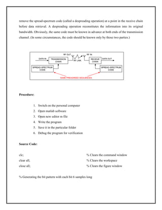 remove the spread-spectrum code (called a despreading operation) at a point in the receive chain
before data retrieval. A despreading operation reconstitutes the information into its original
bandwidth. Obviously, the same code must be known in advance at both ends of the transmission
channel. (In some circumstances, the code should be known only by those two parties.)

Procedure:

1. Switch on the personal computer
2. Open matlab software
3. Open new editor m file
4. Write the program
5. Save it in the particular folder
6. Debug the program for verification

Source Code:

clc;

% Clears the command window

clear all;

% Clears the workspace

close all;

% Clears the figure window

% Generating the bit pattern with each bit 6 samples long

 