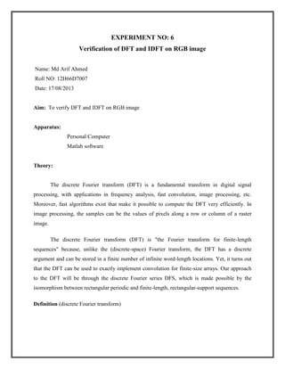 EXPERIMENT NO: 6
Verification of DFT and IDFT on RGB image
Name: Md Arif Ahmed
Roll NO: 12H66D7007
Date: 17/08/2013

Aim: To verify DFT and IDFT on RGB image

Apparatus:
Personal Computer
Matlab software

Theory:

The discrete Fourier transform (DFT) is a fundamental transform in digital signal
processing, with applications in frequency analysis, fast convolution, image processing, etc.
Moreover, fast algorithms exist that make it possible to compute the DFT very efficiently. In
image processing, the samples can be the values of pixels along a row or column of a raster
image.
The discrete Fourier transform (DFT) is "the Fourier transform for finite-length
sequences" because, unlike the (discrete-space) Fourier transform, the DFT has a discrete
argument and can be stored in a finite number of infinite word-length locations. Yet, it turns out
that the DFT can be used to exactly implement convolution for finite-size arrays. Our approach
to the DFT will be through the discrete Fourier series DFS, which is made possible by the
isomorphism between rectangular periodic and finite-length, rectangular-support sequences.
Definition (discrete Fourier transform)

 