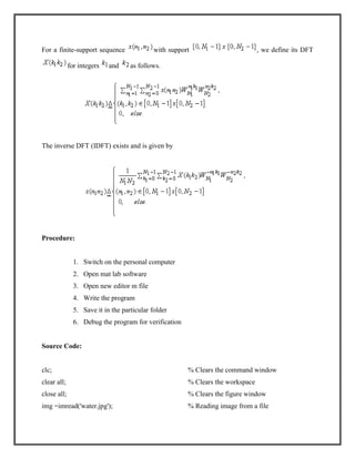 For a finite-support sequence
for integers

and

with support

, we define its DFT

as follows.

The inverse DFT (IDFT) exists and is given by

Procedure:

1. Switch on the personal computer
2. Open mat lab software
3. Open new editor m file
4. Write the program
5. Save it in the particular folder
6. Debug the program for verification

Source Code:

clc;

% Clears the command window

clear all;

% Clears the workspace

close all;

% Clears the figure window

img =imread('water.jpg');

% Reading image from a file

 