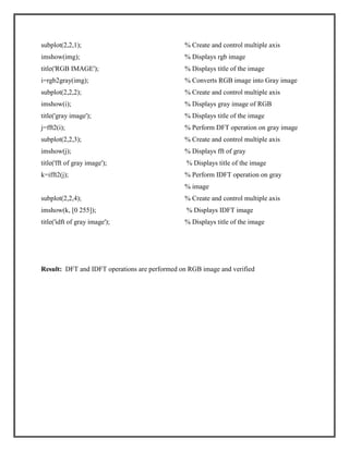 subplot(2,2,1);

% Create and control multiple axis

imshow(img);

% Displays rgb image

title('RGB IMAGE');

% Displays title of the image

i=rgb2gray(img);

% Converts RGB image into Gray image

subplot(2,2,2);

% Create and control multiple axis

imshow(i);

% Displays gray image of RGB

title('gray image');

% Displays title of the image

j=fft2(i);

% Perform DFT operation on gray image

subplot(2,2,3);

% Create and control multiple axis

imshow(j);

% Displays fft of gray

title('fft of gray image');

% Displays title of the image

k=ifft2(j);

% Perform IDFT operation on gray
% image

subplot(2,2,4);

% Create and control multiple axis

imshow(k, [0 255]);

% Displays IDFT image

title('idft of gray image');

% Displays title of the image

Result: DFT and IDFT operations are performed on RGB image and verified

 