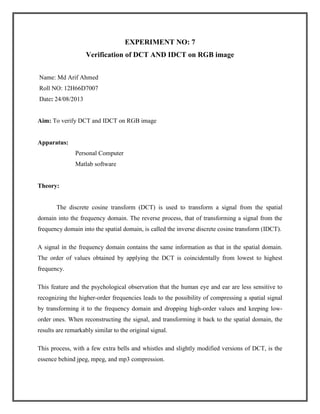EXPERIMENT NO: 7
Verification of DCT AND IDCT on RGB image
Name: Md Arif Ahmed
Roll NO: 12H66D7007
Date: 24/08/2013

Aim: To verify DCT and IDCT on RGB image

Apparatus:
Personal Computer
Matlab software

Theory:

The discrete cosine transform (DCT) is used to transform a signal from the spatial
domain into the frequency domain. The reverse process, that of transforming a signal from the
frequency domain into the spatial domain, is called the inverse discrete cosine transform (IDCT).
A signal in the frequency domain contains the same information as that in the spatial domain.
The order of values obtained by applying the DCT is coincidentally from lowest to highest
frequency.
This feature and the psychological observation that the human eye and ear are less sensitive to
recognizing the higher-order frequencies leads to the possibility of compressing a spatial signal
by transforming it to the frequency domain and dropping high-order values and keeping loworder ones. When reconstructing the signal, and transforming it back to the spatial domain, the
results are remarkably similar to the original signal.
This process, with a few extra bells and whistles and slightly modified versions of DCT, is the
essence behind jpeg, mpeg, and mp3 compression.

 