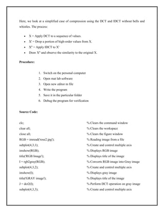 Here, we look at a simplified case of compression using the DCT and IDCT without bells and
whistles. The process:
X = Apply DCT to a sequence of values.
X' = Drop a portion of high-order values from X.
X'' = Apply IDCT to X'
Draw X'' and observe the similarity to the original X.
Procedure:

1. Switch on the personal computer
2. Open mat lab software
3. Open new editor m file
4. Write the program
5. Save it in the particular folder
6. Debug the program for verification

Source Code:

clc;

% Clears the command window

clear all;

% Clears the workspace

close all;

% Clears the figure window

RGB = imread('rose2.jpg');

% Reading image from a file

subplot(4,3,1);

% Create and control multiple axis

imshow(RGB);

% Displays RGB image

title('RGB Image');

% Displays title of the image

I = rgb2gray(RGB);

% Converts RGB image into Gray image

subplot(4,3,2);

% Create and control multiple axis

imshow(I);

% Displays gray image

title('GRAY image');

% Displays title of the image

J = dct2(I);

% Perform DCT operation on gray image

subplot(4,3,3);

% Create and control multiple axis

 