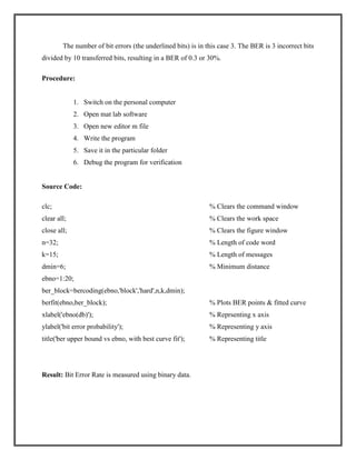 The number of bit errors (the underlined bits) is in this case 3. The BER is 3 incorrect bits
divided by 10 transferred bits, resulting in a BER of 0.3 or 30%.
Procedure:

1. Switch on the personal computer
2. Open mat lab software
3. Open new editor m file
4. Write the program
5. Save it in the particular folder
6. Debug the program for verification

Source Code:
clc;

% Clears the command window

clear all;

% Clears the work space

close all;

% Clears the figure window

n=32;

% Length of code word

k=15;

% Length of messages

dmin=6;

% Minimum distance

ebno=1:20;
ber_block=bercoding(ebno,'block','hard',n,k,dmin);
berfit(ebno,ber_block);

% Plots BER points & fitted curve

xlabel('ebno(db)');

% Reprsenting x axis

ylabel('bit error probability');

% Representing y axis

title('ber upper bound vs ebno, with best curve fit');

% Representing title

Result: Bit Error Rate is measured using binary data.

 