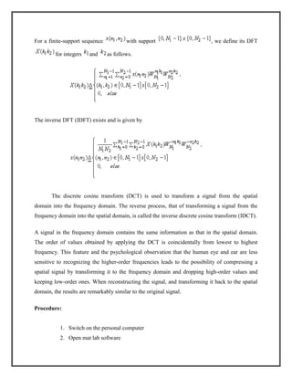 For a finite-support sequence
for integers

and

with support

, we define its DFT

as follows.

The inverse DFT (IDFT) exists and is given by

The discrete cosine transform (DCT) is used to transform a signal from the spatial
domain into the frequency domain. The reverse process, that of transforming a signal from the
frequency domain into the spatial domain, is called the inverse discrete cosine transform (IDCT).
A signal in the frequency domain contains the same information as that in the spatial domain.
The order of values obtained by applying the DCT is coincidentally from lowest to highest
frequency. This feature and the psychological observation that the human eye and ear are less
sensitive to recognizing the higher-order frequencies leads to the possibility of compressing a
spatial signal by transforming it to the frequency domain and dropping high-order values and
keeping low-order ones. When reconstructing the signal, and transforming it back to the spatial
domain, the results are remarkably similar to the original signal.
Procedure:

1. Switch on the personal computer
2. Open mat lab software

 