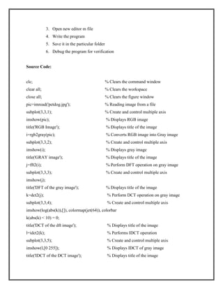 3. Open new editor m file
4. Write the program
5. Save it in the particular folder
6. Debug the program for verification

Source Code:

clc;

% Clears the command window

clear all;

% Clears the workspace

close all;

% Clears the figure window

pic=imread('petdog.jpg');

% Reading image from a file

subplot(3,3,1);

% Create and control multiple axis

imshow(pic);

% Displays RGB image

title('RGB Image');

% Displays title of the image

i=rgb2gray(pic);

% Converts RGB image into Gray image

subplot(3,3,2);

% Create and control multiple axis

imshow(i);

% Displays gray image

title('GRAY image');

% Displays title of the image

j=fft2(i);

% Perform DFT operation on gray image

subplot(3,3,3);

% Create and control multiple axis

imshow(j);
title('DFT of the gray image');

% Displays title of the image

k=dct2(j);

% Perform DCT operation on gray image

subplot(3,3,4);

% Create and control multiple axis

imshow(log(abs(k)),[]), colormap(jet(64)), colorbar
k(abs(k) < 10) = 0;
title('DCT of the dft image');

% Displays title of the image

l=idct2(k);

% Performs IDCT operation

subplot(3,3,5);

% Create and control multiple axis

imshow(l,[0 255]);

% Displays IDCT of gray image

title('IDCT of the DCT image');

% Displays title of the image

 
