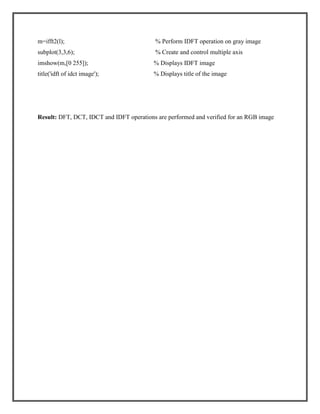 m=ifft2(l);

% Perform IDFT operation on gray image

subplot(3,3,6);

% Create and control multiple axis

imshow(m,[0 255]);

% Displays IDFT image

title('idft of idct image');

% Displays title of the image

Result: DFT, DCT, IDCT and IDFT operations are performed and verified for an RGB image

 
