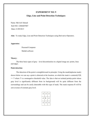 EXPERIMENT NO: 9
Edge, Line and Point Detection Techniques
Name: Md Arif Ahmed
Roll NO: 12H66D7007
Date: 21/09/2013

Aim: To study Edge, Line and Point Detection Techniques using Derivative Operators.

Apparatus:
Personal Computer
Matlab software

Theory:
The three basic types of gray – level discontinuities in a digital image are: points, lines
and edges.
Point detection
The detection of the point is straightforward in principle. Using the mask(laplacian mask)
shown below we can say a point is detected at the location, on which the mask is centered,if |R|
>= T where T is a nonnegative threshold value. The idea is that an isolated point(a point whose
gray level is significantly different from its background) will be quite different from the
surroundings and can be easily detectable with this type of mask. The mask response R will be
zero at areas of constant gray level.
-1 -1 -1
-1 8

-1

-1 -1 -1

 