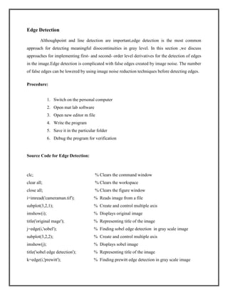 Edge Detection
Althoughpoint and line detection are important,edge detection is the most common
approach for detecting meaningful disocontinuities in gray level. In this section ,we discuss
approaches for implementing first- and second- order level derivatives for the detection of edges
in the image.Edge detection is complicated with false edges created by image noise. The number
of false edges can be lowered by using image noise reduction techniques before detecting edges.
Procedure:

1. Switch on the personal computer
2. Open mat lab software
3. Open new editor m file
4. Write the program
5. Save it in the particular folder
6. Debug the program for verification

Source Code for Edge Detection:

clc;

% Clears the command window

clear all;

% Clears the workspace

close all;

% Clears the figure window

i=imread('cameraman.tif');

% Reads image from a file

subplot(3,2,1);

% Create and control multiple axis

imshow(i);

% Displays original image

title('original mage');

% Representing title of the image

j=edge(i,'sobel');

% Finding sobel edge detection in gray scale image

subplot(3,2,2);

% Create and control multiple axis

imshow(j);

% Displays sobel image

title('sobel edge detection');

% Representing title of the image

k=edge(i,'prewitt');

% Finding prewitt edge detection in gray scale image

 
