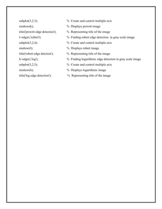 subplot(3,2,3);

% Create and control multiple axis

imshow(k);

% Displays prewitt image

title('prewitt edge detection');

% Representing title of the image

l=edge(i,'robert');

% Finding robert edge detection in gray scale image

subplot(3,2,4);

% Create and control multiple axis

imshow(l);

% Displays robert image

title('robert edge detction');

% Representing title of the image

h=edge(i,'log');

% Finding logarithmic edge detection in gray scale image

subplot(3,2,5);

% Create and control multiple axis

imshow(h);

% Displays logarithmic image

title('log edge detection');

% Representing title of the image

 