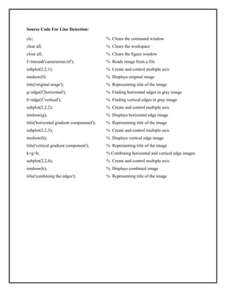 Source Code For Line Detection:
clc;

% Clears the command window

clear all;

% Clears the workspace

close all;

% Clears the figure window

f=imread('cameraman.tif');

% Reads image from a file

subplot(2,2,1);

% Create and control multiple axis

imshow(f);

% Displays original image

title('original mage');

% Representing title of the image

g=edge(f,'horizontal');

% Finding horizontal edges in gray image

h=edge(f,'vertical');

% Finding vertical edges in gray image

subplot(2,2,2);

% Create and control multiple axis

imshow(g);

% Displays horizontal edge image

title('horizontal gradient componenet');

% Representing title of the image

subplot(2,2,3);

% Create and control multiple axis

imshow(h);

% Displays vertical edge image

title('vertical gradient component');

% Representing title of the image

k=g+h;

% Combining horizontal and vertical edge images

subplot(2,2,4);

% Create and control multiple axis

imshow(k);

% Displays combined image

title('combining the edges');

% Representing title of the image

 