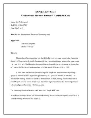 EXPERIMENT NO: 2
Verification of minimum distance of HAMMING Code
Name: Md Arif Ahmed
Roll NO: 12H66D7007
Date: 06/07/2013

Aim: To find the minimum distance of Hamming code

Apparatus:
Personal Computer
Matlab software

Theory:
The number of corresponding bits that differ between two code words is the Hamming
distance of those two code words. For example, the Hamming distance between the code words
1001 and 0101 is 2. The Hamming distance of two code words can be calculated as the number
of 1 bits in the bitwise exclusive-or of the two code words: 1001 xor 0101 = 1100.
A code is the set of all code words of a given length that are constructed by adding a
specified number of check digits in a specified way to a specified number of data bits. The
minimum Hamming distance of a code is the minimum of the Hamming distance between all
possible pairs of code words of that code. The following table indicates the Hamming distance
between all pairs of a simple 4-bit binary code:
The Hamming distances between code words of a simple 4-bit code.
In the below example shown the minimum Hamming distance between any two code words is
2, the Hamming distance of the code is 2.

 