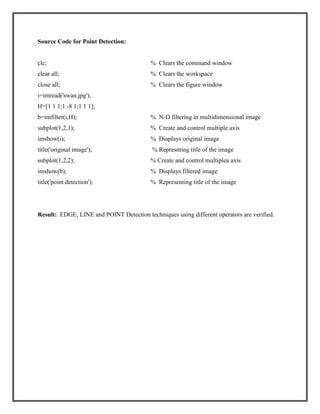 Source Code for Point Detection:

clc;

% Clears the command window

clear all;

% Clears the workspace

close all;

% Clears the figure window

i=imread('swan.jpg');
H=[1 1 1;1 -8 1;1 1 1];
b=imfilter(i,H);

% N-D filtering in multidimensional image

subplot(1,2,1);

% Create and control multiple axis

imshow(i);

% Diaplays original image

title('original image');

% Represnting title of the image

subplot(1,2,2);

% Create and control multiplea axis

imshow(b);

% Displays filtered image

title('point detection');

% Representing title of the image

Result: EDGE, LINE and POINT Detection techniques using different operators are verified.

 