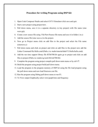 Procedure for writing Programs using DSP Kit

1. Open Code Composer Studio and select C6713 Simulator click save and quit.
2. Start a new project using project/new .
3. Pull down menu, save it in a separate directory (c:/my project) with file name (sine
wave.pjt).
4. Create a new source file using File/New/Source file menu and save it in folder ( in c)
5. Add the source file (sine wave.c) to the project.
6. Now go to Project menu click on add files to the project and select the File name
(sinewave.c)
7. Pull down menu and click on project and click on add files to the project now add the
Linker Command file Hello.cmd (Path:c:/cc studio/tutorial/dsk6713/hello/hello.cmd).
8. Add the run time support library file RTS6700.lib again go to project and click on add
files to project (Path:c/cc studio/cg tools/lib/rts6700.lib)
9. Complete the program using project compile pull down main menu or by ctrl+f7.
10. Build the program using project build pull down menu.
11. Load the program in the program memory of DSP kit using the file load program using
the pull down menu and now load Sinewave.out file.
12. Run the program using Debug pull down menu or run F5.
13. To View output Graphically select view/graph/time and frequency

 
