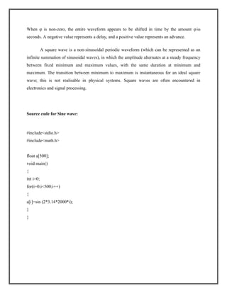 When φ is non-zero, the entire waveform appears to be shifted in time by the amount φ/ω
seconds. A negative value represents a delay, and a positive value represents an advance.
A square wave is a non-sinusoidal periodic waveform (which can be represented as an
infinite summation of sinusoidal waves), in which the amplitude alternates at a steady frequency
between fixed minimum and maximum values, with the same duration at minimum and
maximum. The transition between minimum to maximum is instantaneous for an ideal square
wave; this is not realisable in physical systems. Square waves are often encountered in
electronics and signal processing.

Source code for Sine wave:

#include<stdio.h>
#include<math.h>

float a[500];
void main()
{
int i=0;
for(i=0;i<500;i++)
{
a[i]=sin (2*3.14*2000*i);
}
}

 