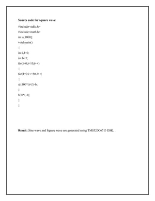 Source code for square wave:
#include<stdio.h>
#include<math.h>
int a[1000];
void main()
{
int i,J=0;
int b=5;
for(i=0;i<10;i++)
{
for(J=0;J<=50;J++)
{
a[(100*i)+J]=b;
}
b=b*(-1);
}
}

Result: Sine wave and Sqaure wave are generated using TMS320C6713 DSK.

 