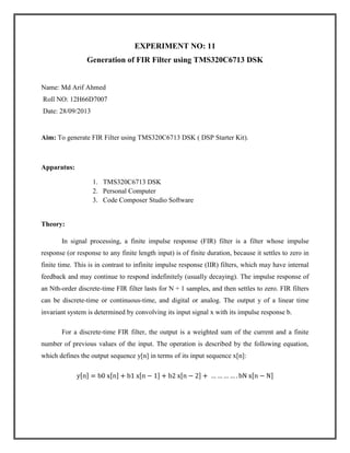 EXPERIMENT NO: 11
Generation of FIR Filter using TMS320C6713 DSK

Name: Md Arif Ahmed
Roll NO: 12H66D7007
Date: 28/09/2013

Aim: To generate FIR Filter using TMS320C6713 DSK ( DSP Starter Kit).

Apparatus:
1. TMS320C6713 DSK
2. Personal Computer
3. Code Composer Studio Software

Theory:
In signal processing, a finite impulse response (FIR) filter is a filter whose impulse
response (or response to any finite length input) is of finite duration, because it settles to zero in
finite time. This is in contrast to infinite impulse response (IIR) filters, which may have internal
feedback and may continue to respond indefinitely (usually decaying). The impulse response of
an Nth-order discrete-time FIR filter lasts for N + 1 samples, and then settles to zero. FIR filters
can be discrete-time or continuous-time, and digital or analog. The output y of a linear time
invariant system is determined by convolving its input signal x with its impulse response b.
For a discrete-time FIR filter, the output is a weighted sum of the current and a finite
number of previous values of the input. The operation is described by the following equation,
which defines the output sequence y[n] in terms of its input sequence x[n]:

 