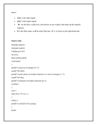 where :

is the input signal,
is the output signal,
are the filter coefficients, also known as tap weights, that make up the impulse
response,
is the filter order; an

th-order filter has

terms on the right-hand side.

Source code:
#include<stdio.h>
#include<math.h>
# define pi3.1415
int n,N,c;
float wr[64],wt[64];
void main()
{
printf("n enter no of samples N=;");
scanf("%d",&N);
printf("n enter choice of window function n 1.rectn 2.triangn c=:");
scanf("%d",&c);
printf("n elements of window function are:");
switch(c)
{
case 1:
for(n=0;n<=N-1;n++)
{
wr[n]=1;
printf("n wr[%d]=%f",n,wr[n]);
}
break;

 