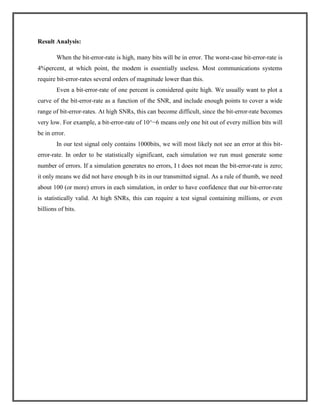 Result Analysis:
When the bit-error-rate is high, many bits will be in error. The worst-case bit-error-rate is
4%percent, at which point, the modem is essentially useless. Most communications systems
require bit-error-rates several orders of magnitude lower than this.
Even a bit-error-rate of one percent is considered quite high. We usually want to plot a
curve of the bit-error-rate as a function of the SNR, and include enough points to cover a wide
range of bit-error-rates. At high SNRs, this can become difficult, since the bit-error-rate becomes
very low. For example, a bit-error-rate of 10^−6 means only one bit out of every million bits will
be in error.
In our test signal only contains 1000bits, we will most likely not see an error at this biterror-rate. In order to be statistically significant, each simulation we run must generate some
number of errors. If a simulation generates no errors, I t does not mean the bit-error-rate is zero;
it only means we did not have enough b its in our transmitted signal. As a rule of thumb, we need
about 100 (or more) errors in each simulation, in order to have confidence that our bit-error-rate
is statistically valid. At high SNRs, this can require a test signal containing millions, or even
billions of bits.

 