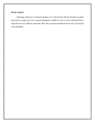 Result Analysis:
Hamming codes have a minimum distance of 3, which means that the decoder can detect
and correct a single error, but it cannot distinguish a double bit error of some codeword from a
single bit error of a different codeword. Thus, they can detect double-bit errors only if correction
is not attempted.

 