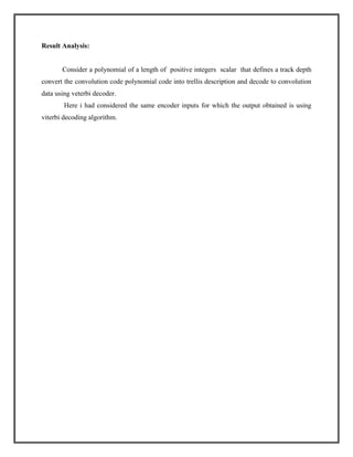 Result Analysis:

Consider a polynomial of a length of positive integers scalar that defines a track depth
convert the convolution code polynomial code into trellis description and decode to convolution
data using veterbi decoder.
Here i had considered the same encoder inputs for which the output obtained is using
viterbi decoding algorithm.

 