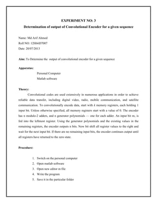 EXPERIMENT NO: 3
Determination of output of Convolutional Encoder for a given sequence
Name: Md Arif Ahmed
Roll NO: 12H66D7007
Date: 20/07/2013

Aim: To Determine the output of convolutional encoder for a given sequence
Apparatus:
Personal Computer
Matlab software

Theory:
Convolutional codes are used extensively in numerous applications in order to achieve
reliable data transfer, including digital video, radio, mobile communication, and satellite
communication. To convolutionally encode data, start with k memory registers, each holding 1
input bit. Unless otherwise specified, all memory registers start with a value of 0. The encoder
has n modulo-2 adders, and n generator polynomials — one for each adder. An input bit m1 is
fed into the leftmost register. Using the generator polynomials and the existing values in the
remaining registers, the encoder outputs n bits. Now bit shift all register values to the right and
wait for the next input bit. If there are no remaining input bits, the encoder continues output until
all registers have returned to the zero state.

Procedure:

1. Switch on the personal computer
2. Open matlab software
3. Open new editor m file
4. Write the program
5. Save it in the particular folder

 