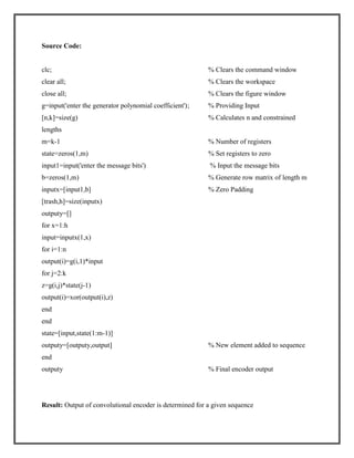 Source Code:

clc;

% Clears the command window

clear all;

% Clears the workspace

close all;

% Clears the figure window

g=input('enter the generator polynomial coefficient') ;

% Providing Input

[n,k]=size(g)

% Calculates n and constrained

lengths
m=k-1

% Number of registers

state=zeros(1,m)

% Set registers to zero

input1=input('enter the message bits')

% Input the message bits

b=zeros(1,m)

% Generate row matrix of length m

inputx=[input1,b]

% Zero Padding

[trash,h]=size(inputx)
outputy=[]
for x=1:h
input=inputx(1,x)
for i=1:n
output(i)=g(i,1)*input
for j=2:k
z=g(i,j)*state(j-1)
output(i)=xor(output(i),z)
end
end
state=[input,state(1:m-1)]
outputy=[outputy,output]

% New element added to sequence

end
outputy

% Final encoder output

Result: Output of convolutional encoder is determined for a given sequence

 