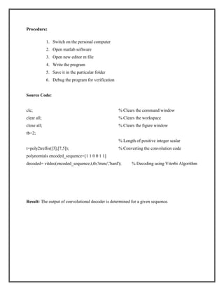 Procedure:
1. Switch on the personal computer
2. Open matlab software
3. Open new editor m file
4. Write the program
5. Save it in the particular folder
6. Debug the program for verification

Source Code:

clc;

% Clears the command window

clear all;

% Clears the workspace

close all;

% Clears the figure window

tb=2;
% Length of positive integer scalar
t=poly2trellis([3],[7,5]);

% Converting the convolution code

polynomials encoded_sequence=[1 1 0 0 1 1]
decoded= vitdec(encoded_sequence,t,tb,'trunc','hard');

% Decoding using Viterbi Algorithm

Result: The output of convolutional decoder is determined for a given sequence.

 