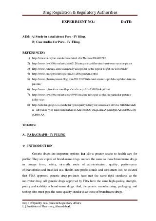 Drug Regulation & Regulatory Authorities
Dept. Of Quality Assurance & Regulatory Affairs
L. J. Institute of Pharmacy, Ahmedabad.
EXPERIMENT NO.: DATE:
AIM: A) Study in detail about Para - IV filing.
B) Case studies for Para - IV Filing.
REFERENCES:
1) http://investor.mylan.com/releasedetail.cfm?ReleaseID=406712
2) http://www.law360.com/articles/62128/astrazeneca-files-ninth-suit-over-crestor-patent
3) http://www.ranbaxy.com/us/ranbaxy-and-pfizer-settle-lipitor-litigation-worldwide/
4) http://www.orangebookblog.com/2012/06/genzyme.html
5) http://www.pharmapatentsblog.com/2013/02/26/federal-circuit-upholds-cephalon-fentora-
patents/
6) http://www.ipfrontline.com/depts/article.aspx?id=25185&deptid=4
7) http://www.law360.com/articles/459143/mylan-infringed-cephalon-painkiller-patents-
judge-says
8) http://scholar.google.co.in/scholar?q=impurity+study+of+cinacalcet+HCL+bulk&hl=en&
as_sdt=0&as_vis=1&oi=scholart&sa=X&ei=8D9OUtaqLumaiAekuIDgDA&ved=0CCcQ
gQMwAA
THEORY:
A. PARAGRAPH - IV FILING
 INTRODUCTION
Generic drugs are important options that allow greater access to health care for
public. They are copies of brand-name drugs and are the same as those brand name drugs
in dosage form, safety, strength, route of administration, quality, performance
characteristics and intended use. Health care professionals and consumers can be assured
that FDA approved generic drug products have met the same rigid standards as the
innovator drug. All generic drugs approved by FDA have the same high quality, strength,
purity and stability as brand-name drugs. And, the generic manufacturing, packaging, and
testing sites must pass the same quality standards as those of brand name drugs.
 