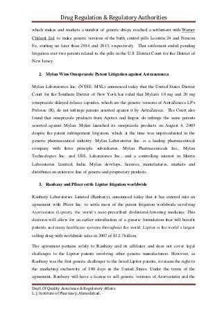 Drug Regulation & Regulatory Authorities
Dept. Of Quality Assurance & Regulatory Affairs
L. J. Institute of Pharmacy, Ahmedabad.
which makes and markets a number of generic drugs, reached a settlement with Warner
Chilcott Ltd. to make generic versions of the birth control pills Loestrin 24 and Femcon
Fe, starting no later than 2014 and 2013, respectively. That settlement ended pending
litigation over two patents related to the pills in the U.S. District Court for the District of
New Jersey.
2. Mylan Wins Omeprazole Patent Litigation against Astrazenneca
Mylan Laboratories Inc. (NYSE: MYL) announced today that the United States District
Court for the Southern District of New York has ruled that Mylan's 10 mg and 20 mg
omeprazole delayed-release capsules, which are the generic versions of AstraZeneca LP's
Prilosec (R), do not infringe patents asserted against it by AstraZeneca. The Court also
found that omeprazole products from Apotex and Impax do infringe the same patents
asserted against Mylan. Mylan launched its omeprazole products on August 4, 2003
despite the patent infringement litigation, which at the time was unprecedented in the
generic pharmaceutical industry. Mylan Laboratories Inc. is a leading pharmaceutical
company with three principle subsidiaries, Mylan Pharmaceuticals Inc., Mylan
Technologies Inc. and UDL Laboratories Inc., and a controlling interest in Matrix
Laboratories Limited, India. Mylan develops, licenses, manufactures, markets and
distributes an extensive line of generic and proprietary products.
3. Ranbaxy and Pfizer settle Lipitor litigation worldwide
Ranbaxy Laboratories Limited (Ranbaxy), announced today that it has entered into an
agreement with Pfizer Inc. to settle most of the patent litigation worldwide involving
Atorvastatin (Lipitor), the world’s most-prescribed cholesterol-lowering medicine. This
decision will allow for an earlier introduction of a generic formulation that will benefit
patients and many healthcare systems throughout the world. Lipitor is the world’s largest
selling drug with worldwide sales in 2007 of $12.7 billion.
The agreement pertains solely to Ranbaxy and its affiliates and does not cover legal
challenges to the Lipitor patents involving other generic manufacturers. However, as
Ranbaxy was the first generic challenger to the listed Lipitor patents, it retains the right to
the marketing exclusivity of 180 days in the United States. Under the terms of the
agreement, Ranbaxy will have a license to sell generic versions of Atorvastatin and the
 