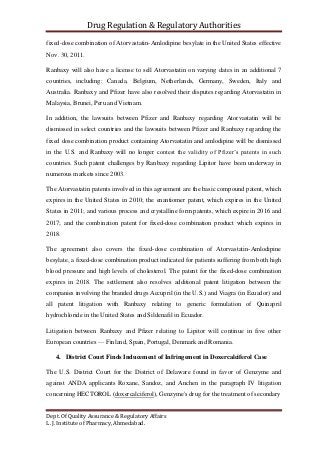Drug Regulation & Regulatory Authorities
Dept. Of Quality Assurance & Regulatory Affairs
L. J. Institute of Pharmacy, Ahmedabad.
fixed-dose combination of Atorvastatin-Amlodipine besylate in the United States effective
Nov. 30, 2011.
Ranbaxy will also have a license to sell Atorvastatin on varying dates in an additional 7
countries, including: Canada, Belgium, Netherlands, Germany, Sweden, Italy and
Australia. Ranbaxy and Pfizer have also resolved their disputes regarding Atorvastatin in
Malaysia, Brunei, Peru and Vietnam.
In addition, the lawsuits between Pfizer and Ranbaxy regarding Atorvastatin will be
dismissed in select countries and the lawsuits between Pfizer and Ranbaxy regarding the
fixed dose combination product containing Atorvastatin and amlodipine will be dismissed
in the U.S. and Ranbaxy will no longer contest the validity of Pfizer’s patents in such
countries. Such patent challenges by Ranbaxy regarding Lipitor have been underway in
numerous markets since 2003.
The Atorvastatin patents involved in this agreement are the basic compound patent, which
expires in the United States in 2010; the enantiomer patent, which expires in the United
States in 2011; and various process and crystalline form patents, which expire in 2016 and
2017; and the combination patent for fixed-dose combination product which expires in
2018.
The agreement also covers the fixed-dose combination of Atorvastatin-Amlodipine
besylate, a fixed-dose combination product indicated for patients suffering from both high
blood pressure and high levels of cholesterol. The patent for the fixed-dose combination
expires in 2018. The settlement also resolves additional patent litigation between the
companies involving the branded drugs Accupril (in the U.S.) and Viagra (in Ecuador) and
all patent litigation with Ranbaxy relating to generic formulation of Quinapril
hydrochloride in the United States and Sildenafil in Ecuador.
Litigation between Ranbaxy and Pfizer relating to Lipitor will continue in five other
European countries — Finland, Spain, Portugal, Denmark and Romania.
4. District Court Finds Inducement of Infringement in Doxercalciferol Case
The U.S. District Court for the District of Delaware found in favor of Genzyme and
against ANDA applicants Roxane, Sandoz, and Anchen in the paragraph IV litigation
concerning HECTOROL (doxercalciferol), Genzyme's drug for the treatment of secondary
 