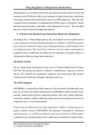 Drug Regulation & Regulatory Authorities
Dept. Of Quality Assurance & Regulatory Affairs
L. J. Institute of Pharmacy, Ahmedabad.
defendants knew or should have known that doxercalciferol has been shown to lower and
maintain lowered PTH levels with a lower incidence of hypercalcemia than would result
from using calcitriol or alfacalcidol at the same level of PTH suppression. Thus, the court
concludes that the defendants, in submitting their ANDAs, knew or should have known
that their proposed products would induce actual infringement of claim 7. The court finds
this level of intent sufficient for inducement purposes
5. Federal Circuit Upholds Fentora Patents, But Affirms Non- Infringement
In Cephalon, Inc. v. Watson Pharmaceuticals, Inc., the Federal Circuit reversed the district
court’s finding that two Orange Book-listed patents for Cephalon’s FENTORA® product
were invalid, but affirmed the district court’s finding that Watson’s ANDA product would
not infringe the patents. The Federal Circuit decision reviews the “undue experimentation”
standard for lack of enablement, and underscores the importance of aligning evidence of
infringement with the governing claim construction.
The Patents At Issue
The two Orange Book-listed patents at issue were U.S. Patent 6,200,604 and U.S. Patent
6,974,590. The patents are directed to methods of administering a drug across the oral
mucosa. The methods use formulations comprising effervescent agents that promote
penetration across the buccal, sublingual, and gingival mucosae.
The ANDA Litigation
FENTORA® is a fentanyl buccal tablet approved for the treatment of breakthrough cancer
pain. As set forth in the Federal Circuit decision, FENTORA® contains fentanyl citrate,
mannitol, sodium starch glycolate, magnesium stearate, citric acid, sodium bicarbonate,
and sodium carbonate, with the sodium bicarbonate and citric acid forming an effervescent
couple that reacts to evolve carbon dioxide.
Watson filed an Abbreviated New Drug Application (“ANDA”) seeking approval to
market a generic version of FENTORA®, and including a Paragraph IV certification
against the patents. As set forth in the Federal Circuit decision, Watson’s ANDA products
contain the active ingredient fentanyl citrate and the inactive ingredients mannitol, sodium
 
