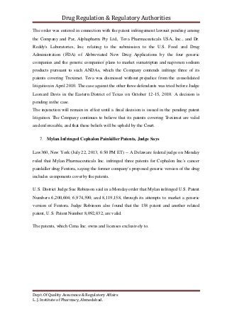 Drug Regulation & Regulatory Authorities
Dept. Of Quality Assurance & Regulatory Affairs
L. J. Institute of Pharmacy, Ahmedabad.
The order was entered in connection with the patent infringement lawsuit pending among
the Company and Par, Alphapharm Pty Ltd., Teva Pharmaceuticals USA, Inc., and Dr.
Reddy's Laboratories, Inc. relating to the submission to the U.S. Food and Drug
Administration (FDA) of Abbreviated New Drug Applications by the four generic
companies and the generic companies' plans to market sumatriptan and naproxen sodium
products pursuant to such ANDAs, which the Company contends infringe three of its
patents covering Treximet. Teva was dismissed without prejudice from the consolidated
litigation in April 2010. The case against the other three defendants was tried before Judge
Leonard Davis in the Eastern District of Texas on October 12-15, 2010. A decision is
pending in the case.
The injunction will remain in effect until a final decision is issued in the pending patent
litigation. The Company continues to believe that its patents covering Treximet are valid
and enforceable, and that these beliefs will be upheld by the Court.
7. Mylan Infringed Cephalon Painkiller Patents, Judge Says
Law360, New York (July 22, 2013, 6:50 PM ET) -- A Delaware federal judge on Monday
ruled that Mylan Pharmaceuticals Inc. infringed three patents for Cephalon Inc.'s cancer
painkiller drug Fentora, saying the former company's proposed generic version of the drug
includes components coverby the patents.
U.S. District Judge Sue Robinson said in a Monday order that Mylan infringed U.S. Patent
Numbers 6,200,604; 6,974,590; and 8,119,158, through its attempts to market a generic
version of Fentora. Judge Robinson also found that the 158 patent and another related
patent, U.S. Patent Number 8,092,832, are valid.
The patents, which Cima Inc. owns and licenses exclusively to.
 